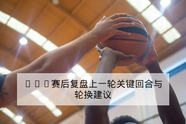 CBA赛后复盘上一轮关键回合与轮换建议